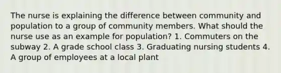 The nurse is explaining the difference between community and population to a group of community members. What should the nurse use as an example for population? 1. Commuters on the subway 2. A grade school class 3. Graduating nursing students 4. A group of employees at a local plant