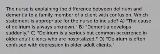 The nurse is explaining the difference between delirium and dementia to a family member of a client with confusion. Which statement is appropriate for the nurse to include? A) "The cause of delirium is always unknown." B) "Dementia develops suddenly." C) "Delirium is a serious but common occurrence in older adult clients who are hospitalized." D) "Delirium is often confused with depression in older adult clients."