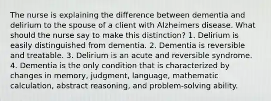 The nurse is explaining the difference between dementia and delirium to the spouse of a client with Alzheimers disease. What should the nurse say to make this distinction? 1. Delirium is easily distinguished from dementia. 2. Dementia is reversible and treatable. 3. Delirium is an acute and reversible syndrome. 4. Dementia is the only condition that is characterized by changes in memory, judgment, language, mathematic calculation, abstract reasoning, and problem-solving ability.