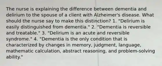 The nurse is explaining the difference between dementia and delirium to the spouse of a client with Alzheimer's disease. What should the nurse say to make this distinction? 1. "Delirium is easily distinguished from dementia." 2. "Dementia is reversible and treatable." 3. "Delirium is an acute and reversible syndrome." 4. "Dementia is the only condition that is characterized by changes in memory, judgment, language, mathematic calculation, abstract reasoning, and problem-solving ability."