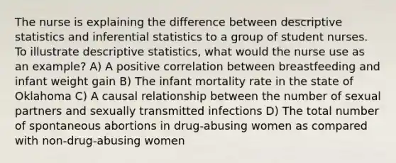 The nurse is explaining the difference between descriptive statistics and inferential statistics to a group of student nurses. To illustrate descriptive statistics, what would the nurse use as an example? A) A positive correlation between breastfeeding and infant weight gain B) The infant mortality rate in the state of Oklahoma C) A causal relationship between the number of sexual partners and sexually transmitted infections D) The total number of spontaneous abortions in drug-abusing women as compared with non-drug-abusing women