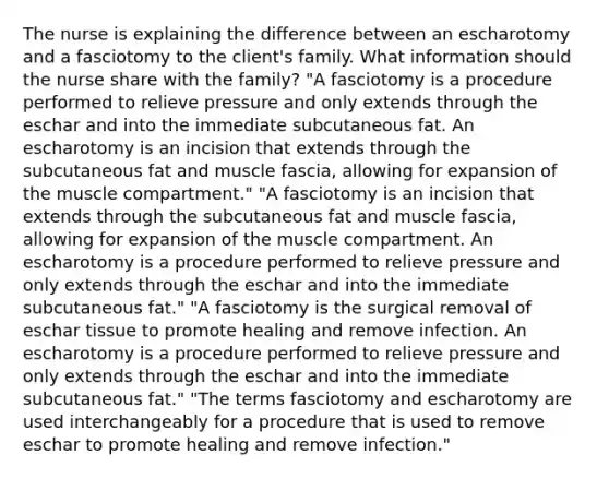 The nurse is explaining the difference between an escharotomy and a fasciotomy to the client's family. What information should the nurse share with the family? "A fasciotomy is a procedure performed to relieve pressure and only extends through the eschar and into the immediate subcutaneous fat. An escharotomy is an incision that extends through the subcutaneous fat and muscle fascia, allowing for expansion of the muscle compartment." "A fasciotomy is an incision that extends through the subcutaneous fat and muscle fascia, allowing for expansion of the muscle compartment. An escharotomy is a procedure performed to relieve pressure and only extends through the eschar and into the immediate subcutaneous fat." "A fasciotomy is the surgical removal of eschar tissue to promote healing and remove infection. An escharotomy is a procedure performed to relieve pressure and only extends through the eschar and into the immediate subcutaneous fat." "The terms fasciotomy and escharotomy are used interchangeably for a procedure that is used to remove eschar to promote healing and remove infection."