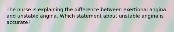 The nurse is explaining the difference between exertional angina and unstable angina. Which statement about unstable angina is accurate?