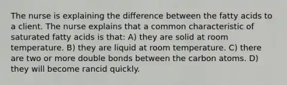 The nurse is explaining the difference between the fatty acids to a client. The nurse explains that a common characteristic of saturated fatty acids is that: A) they are solid at room temperature. B) they are liquid at room temperature. C) there are two or more double bonds between the carbon atoms. D) they will become rancid quickly.