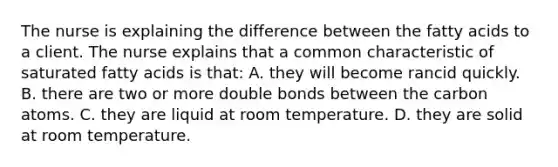 The nurse is explaining the difference between the fatty acids to a client. The nurse explains that a common characteristic of saturated fatty acids is that: A. they will become rancid quickly. B. there are two or more double bonds between the carbon atoms. C. they are liquid at room temperature. D. they are solid at room temperature.