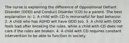 The nurse is explaining the difference of Oppositional Defiant Disorder (ODD) and Conduct Disorder (CD) to a parent. The best explanation is: 1. A child with CD is remorseful for bad behavior. 2. A child who has ADHD will have ODD too. 3. A child with ODD feels bad after breaking the rules, while a child with CD does not care if the rules are broken. 4. A child with CD requires constant intervention to be able to function in society