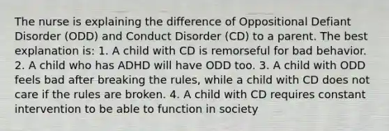 The nurse is explaining the difference of Oppositional Defiant Disorder (ODD) and Conduct Disorder (CD) to a parent. The best explanation is: 1. A child with CD is remorseful for bad behavior. 2. A child who has ADHD will have ODD too. 3. A child with ODD feels bad after breaking the rules, while a child with CD does not care if the rules are broken. 4. A child with CD requires constant intervention to be able to function in society