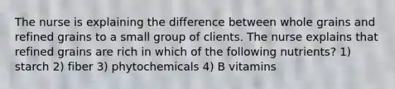 The nurse is explaining the difference between whole grains and refined grains to a small group of clients. The nurse explains that refined grains are rich in which of the following nutrients? 1) starch 2) fiber 3) phytochemicals 4) B vitamins