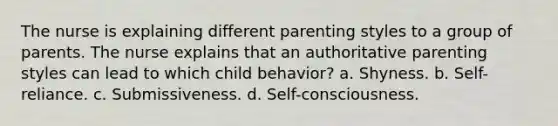 The nurse is explaining different parenting styles to a group of parents. The nurse explains that an authoritative parenting styles can lead to which child behavior? a. Shyness. b. Self-reliance. c. Submissiveness. d. Self-consciousness.