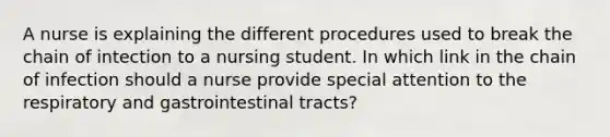 A nurse is explaining the different procedures used to break the chain of intection to a nursing student. In which link in the chain of infection should a nurse provide special attention to the respiratory and gastrointestinal tracts?