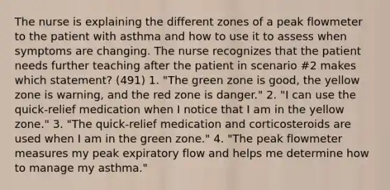 The nurse is explaining the different zones of a peak flowmeter to the patient with asthma and how to use it to assess when symptoms are changing. The nurse recognizes that the patient needs further teaching after the patient in scenario #2 makes which statement? (491) 1. "The green zone is good, the yellow zone is warning, and the red zone is danger." 2. "I can use the quick-relief medication when I notice that I am in the yellow zone." 3. "The quick-relief medication and corticosteroids are used when I am in the green zone." 4. "The peak flowmeter measures my peak expiratory flow and helps me determine how to manage my asthma."