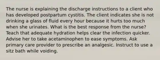 The nurse is explaining the discharge instructions to a client who has developed postpartum cystitis. The client indicates she is not drinking a glass of fluid every hour because it hurts too much when she urinates. What is the best response from the nurse? Teach that adequate hydration helps clear the infection quicker. Advise her to take acetaminophen to ease symptoms. Ask primary care provider to prescribe an analgesic. Instruct to use a sitz bath while voiding.