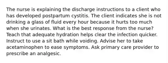 The nurse is explaining the discharge instructions to a client who has developed postpartum cystitis. The client indicates she is not drinking a glass of fluid every hour because it hurts too much when she urinates. What is the best response from the nurse? Teach that adequate hydration helps clear the infection quicker. Instruct to use a sit bath while voiding. Advise her to take acetaminophen to ease symptoms. Ask primary care provider to prescribe an analgesic.