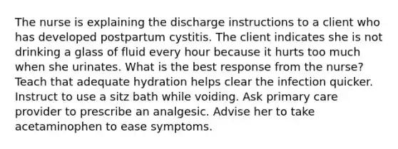 The nurse is explaining the discharge instructions to a client who has developed postpartum cystitis. The client indicates she is not drinking a glass of fluid every hour because it hurts too much when she urinates. What is the best response from the nurse? Teach that adequate hydration helps clear the infection quicker. Instruct to use a sitz bath while voiding. Ask primary care provider to prescribe an analgesic. Advise her to take acetaminophen to ease symptoms.