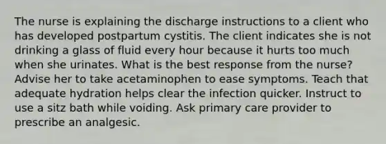 The nurse is explaining the discharge instructions to a client who has developed postpartum cystitis. The client indicates she is not drinking a glass of fluid every hour because it hurts too much when she urinates. What is the best response from the nurse? Advise her to take acetaminophen to ease symptoms. Teach that adequate hydration helps clear the infection quicker. Instruct to use a sitz bath while voiding. Ask primary care provider to prescribe an analgesic.