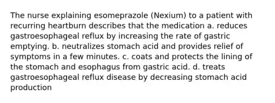 The nurse explaining esomeprazole (Nexium) to a patient with recurring heartburn describes that the medication a. reduces gastroesophageal reflux by increasing the rate of gastric emptying. b. neutralizes stomach acid and provides relief of symptoms in a few minutes. c. coats and protects the lining of the stomach and esophagus from gastric acid. d. treats gastroesophageal reflux disease by decreasing stomach acid production