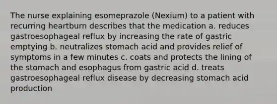 The nurse explaining esomeprazole (Nexium) to a patient with recurring heartburn describes that the medication a. reduces gastroesophageal reflux by increasing the rate of gastric emptying b. neutralizes stomach acid and provides relief of symptoms in a few minutes c. coats and protects the lining of the stomach and esophagus from gastric acid d. treats gastroesophageal reflux disease by decreasing stomach acid production