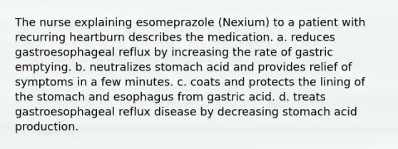 The nurse explaining esomeprazole (Nexium) to a patient with recurring heartburn describes the medication. a. reduces gastroesophageal reflux by increasing the rate of gastric emptying. b. neutralizes stomach acid and provides relief of symptoms in a few minutes. c. coats and protects the lining of the stomach and esophagus from gastric acid. d. treats gastroesophageal reflux disease by decreasing stomach acid production.