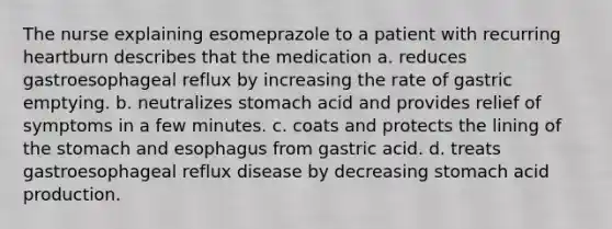 The nurse explaining esomeprazole to a patient with recurring heartburn describes that the medication a. reduces gastroesophageal reflux by increasing the rate of gastric emptying. b. neutralizes stomach acid and provides relief of symptoms in a few minutes. c. coats and protects the lining of the stomach and esophagus from gastric acid. d. treats gastroesophageal reflux disease by decreasing stomach acid production.