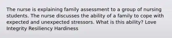 The nurse is explaining family assessment to a group of nursing students. The nurse discusses the ability of a family to cope with expected and unexpected stressors. What is this ability? Love Integrity Resiliency Hardiness