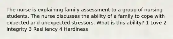 The nurse is explaining family assessment to a group of nursing students. The nurse discusses the ability of a family to cope with expected and unexpected stressors. What is this ability? 1 Love 2 Integrity 3 Resiliency 4 Hardiness