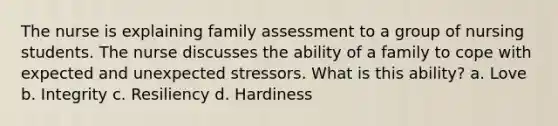 The nurse is explaining family assessment to a group of nursing students. The nurse discusses the ability of a family to cope with expected and unexpected stressors. What is this ability? a. Love b. Integrity c. Resiliency d. Hardiness