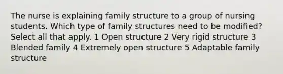 The nurse is explaining family structure to a group of nursing students. Which type of family structures need to be modified? Select all that apply. 1 Open structure 2 Very rigid structure 3 Blended family 4 Extremely open structure 5 Adaptable family structure