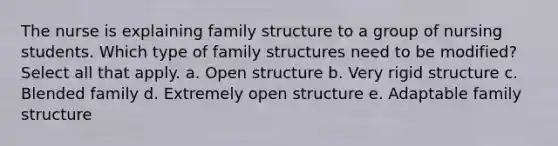 The nurse is explaining family structure to a group of nursing students. Which type of family structures need to be modified? Select all that apply. a. Open structure b. Very rigid structure c. Blended family d. Extremely open structure e. Adaptable family structure