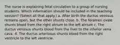 The nurse is explaining fetal circulation to a group of nursing students. Which information should be included in the teaching session? (Select all that apply.) a. After birth the ductus venosus remains open, but the other shunts close. b. The foramen ovale shunts blood from the right atrium to the left atrium c. The ductus venosus shunts blood from the liver to the inferior vena cava. d. The ductus arteriosus shunts blood from the right ventricle to the left ventricle.