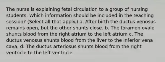 The nurse is explaining fetal circulation to a group of nursing students. Which information should be included in the teaching session? (Select all that apply.) a. After birth the ductus venosus remains open, but the other shunts close. b. The foramen ovale shunts blood from the right atrium to the left atrium c. The ductus venosus shunts blood from the liver to the inferior vena cava. d. The ductus arteriosus shunts blood from the right ventricle to the left ventricle.