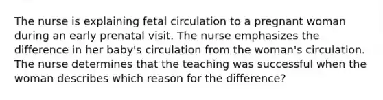 The nurse is explaining fetal circulation to a pregnant woman during an early prenatal visit. The nurse emphasizes the difference in her baby's circulation from the woman's circulation. The nurse determines that the teaching was successful when the woman describes which reason for the difference?