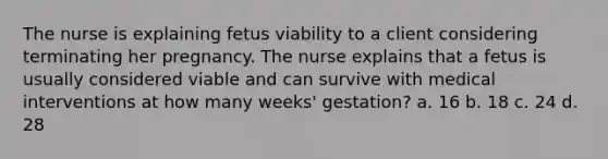 The nurse is explaining fetus viability to a client considering terminating her pregnancy. The nurse explains that a fetus is usually considered viable and can survive with medical interventions at how many weeks' gestation? a. 16 b. 18 c. 24 d. 28