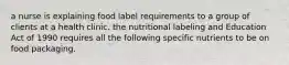 a nurse is explaining food label requirements to a group of clients at a health clinic. the nutritional labeling and Education Act of 1990 requires all the following specific nutrients to be on food packaging.