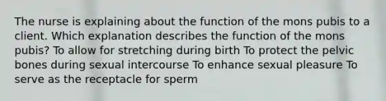 The nurse is explaining about the function of the mons pubis to a client. Which explanation describes the function of the mons pubis? To allow for stretching during birth To protect the pelvic bones during sexual intercourse To enhance sexual pleasure To serve as the receptacle for sperm