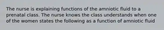 The nurse is explaining functions of the amniotic fluid to a prenatal class. The nurse knows the class understands when one of the women states the following as a function of amniotic fluid