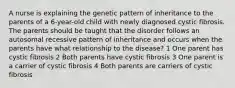 A nurse is explaining the genetic pattern of inheritance to the parents of a 6-year-old child with newly diagnosed cystic fibrosis. The parents should be taught that the disorder follows an autosomal recessive pattern of inheritance and occurs when the parents have what relationship to the disease? 1 One parent has cystic fibrosis 2 Both parents have cystic fibrosis 3 One parent is a carrier of cystic fibrosis 4 Both parents are carriers of cystic fibrosis