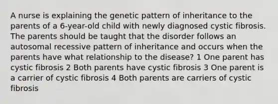 A nurse is explaining the genetic pattern of inheritance to the parents of a 6-year-old child with newly diagnosed cystic fibrosis. The parents should be taught that the disorder follows an autosomal recessive pattern of inheritance and occurs when the parents have what relationship to the disease? 1 One parent has cystic fibrosis 2 Both parents have cystic fibrosis 3 One parent is a carrier of cystic fibrosis 4 Both parents are carriers of cystic fibrosis