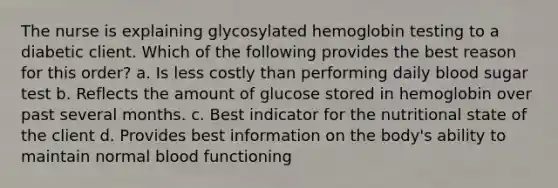 The nurse is explaining glycosylated hemoglobin testing to a diabetic client. Which of the following provides the best reason for this order? a. Is less costly than performing daily blood sugar test b. Reflects the amount of glucose stored in hemoglobin over past several months. c. Best indicator for the nutritional state of the client d. Provides best information on the body's ability to maintain normal blood functioning