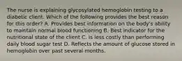 The nurse is explaining glycosylated hemoglobin testing to a diabetic client. Which of the following provides the best reason for this order? A. Provides best information on the body's ability to maintain normal blood functioning B. Best indicator for the nutritional state of the client C. Is less costly than performing daily blood sugar test D. Reflects the amount of glucose stored in hemoglobin over past several months.