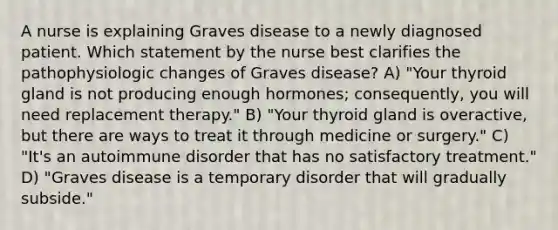 A nurse is explaining Graves disease to a newly diagnosed patient. Which statement by the nurse best clarifies the pathophysiologic changes of Graves disease? A) "Your thyroid gland is not producing enough hormones; consequently, you will need replacement therapy." B) "Your thyroid gland is overactive, but there are ways to treat it through medicine or surgery." C) "It's an autoimmune disorder that has no satisfactory treatment." D) "Graves disease is a temporary disorder that will gradually subside."