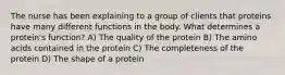 The nurse has been explaining to a group of clients that proteins have many different functions in the body. What determines a protein's function? A) The quality of the protein B) The amino acids contained in the protein C) The completeness of the protein D) The shape of a protein