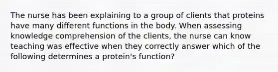 The nurse has been explaining to a group of clients that proteins have many different functions in the body. When assessing knowledge comprehension of the clients, the nurse can know teaching was effective when they correctly answer which of the following determines a protein's function?