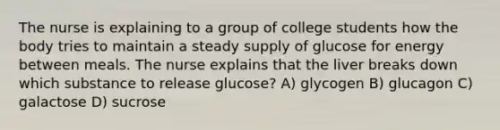 The nurse is explaining to a group of college students how the body tries to maintain a steady supply of glucose for energy between meals. The nurse explains that the liver breaks down which substance to release glucose? A) glycogen B) glucagon C) galactose D) sucrose