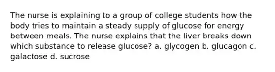 The nurse is explaining to a group of college students how the body tries to maintain a steady supply of glucose for energy between meals. The nurse explains that the liver breaks down which substance to release glucose? a. glycogen b. glucagon c. galactose d. sucrose