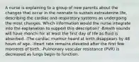 A nurse is explaining to a group of new parents about the changes that occur in the neonate to sustain extrauterine life, describing the cardiac and respiratory systems as undergoing the most changes. Which information would the nurse integrate into the explanation to support this description? -Breath sounds will have rhonchi for at least the first day of life as fluid is absorbed. -The cardiac murmur heard at birth disappears by 48 hours of age. -Heart rate remains elevated after the first few moments of birth. -Pulmonary vascular resistance (PVR) is decreased as lungs begin to function.