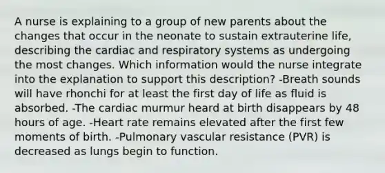 A nurse is explaining to a group of new parents about the changes that occur in the neonate to sustain extrauterine life, describing the cardiac and respiratory systems as undergoing the most changes. Which information would the nurse integrate into the explanation to support this description? -Breath sounds will have rhonchi for at least the first day of life as fluid is absorbed. -The cardiac murmur heard at birth disappears by 48 hours of age. -Heart rate remains elevated after the first few moments of birth. -Pulmonary vascular resistance (PVR) is decreased as lungs begin to function.