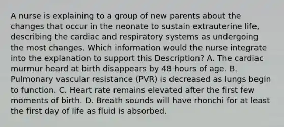 A nurse is explaining to a group of new parents about the changes that occur in the neonate to sustain extrauterine life, describing the cardiac and respiratory systems as undergoing the most changes. Which information would the nurse integrate into the explanation to support this Description? A. The cardiac murmur heard at birth disappears by 48 hours of age. B. Pulmonary vascular resistance (PVR) is decreased as lungs begin to function. C. Heart rate remains elevated after the first few moments of birth. D. Breath sounds will have rhonchi for at least the first day of life as fluid is absorbed.