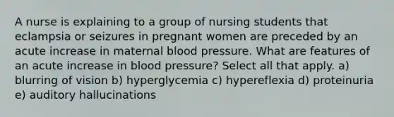 A nurse is explaining to a group of nursing students that eclampsia or seizures in pregnant women are preceded by an acute increase in maternal blood pressure. What are features of an acute increase in blood pressure? Select all that apply. a) blurring of vision b) hyperglycemia c) hypereflexia d) proteinuria e) auditory hallucinations