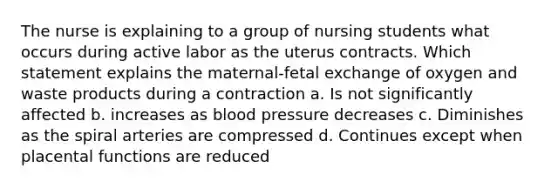 The nurse is explaining to a group of nursing students what occurs during active labor as the uterus contracts. Which statement explains the maternal-fetal exchange of oxygen and waste products during a contraction a. Is not significantly affected b. increases as blood pressure decreases c. Diminishes as the spiral arteries are compressed d. Continues except when placental functions are reduced