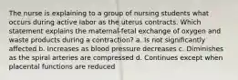 The nurse is explaining to a group of nursing students what occurs during active labor as the uterus contracts. Which statement explains the maternal-fetal exchange of oxygen and waste products during a contraction? a. Is not significantly affected b. Increases as blood pressure decreases c. Diminishes as the spiral arteries are compressed d. Continues except when placental functions are reduced